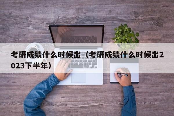 考研成绩什么时候出（考研成绩什么时候出2023下半年）