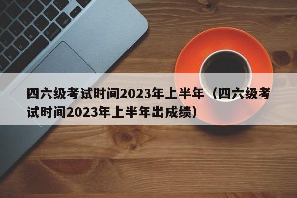 四六级考试时间2023年上半年（四六级考试时间2023年上半年出成绩）