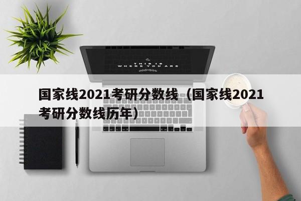 国家线2021考研分数线（国家线2021考研分数线历年）