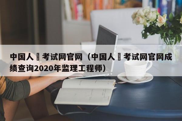 中国人亊考试网官网（中国人亊考试网官网成绩查询2020年监理工程师）