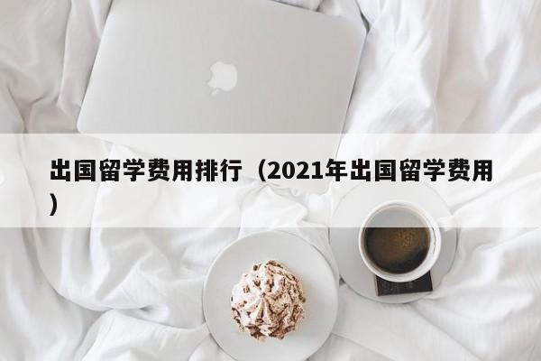 出国留学费用排行（2021年出国留学费用）