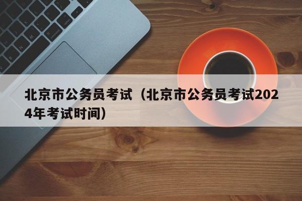 北京市公务员考试（北京市公务员考试2024年考试时间）