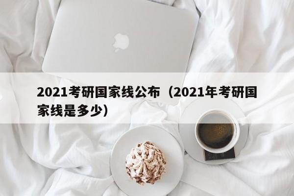 2021考研国家线公布（2021年考研国家线是多少）