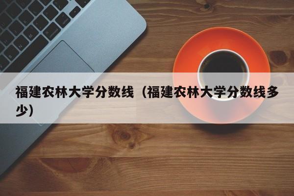 福建农林大学分数线（福建农林大学分数线多少）