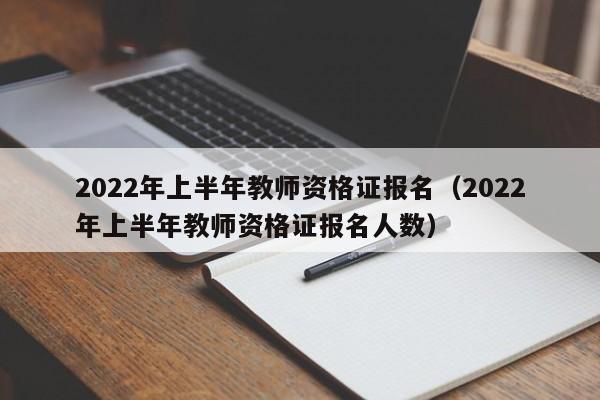 2022年上半年教师资格证报名（2022年上半年教师资格证报名人数）