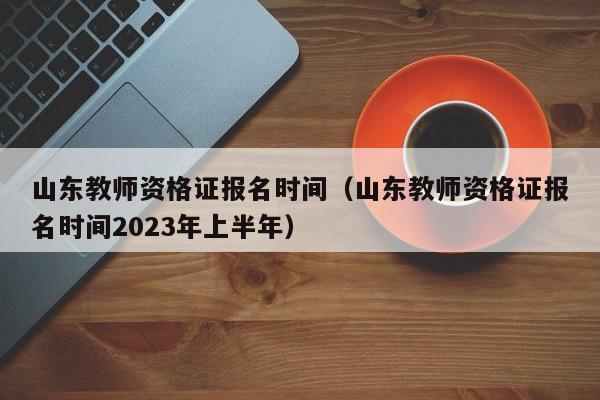 山东教师资格证报名时间（山东教师资格证报名时间2023年上半年）