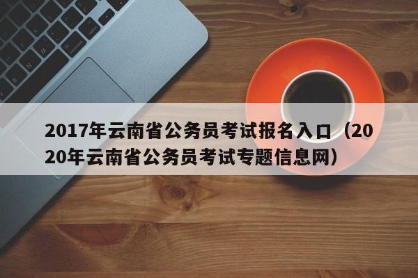 2017年云南省公务员考试报名入口（2020年云南省公务员考试专题信息网）