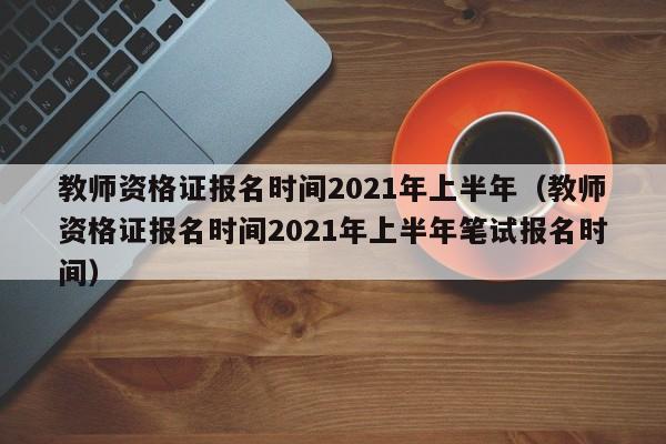 教师资格证报名时间2021年上半年（教师资格证报名时间2021年上半年笔试报名时间）