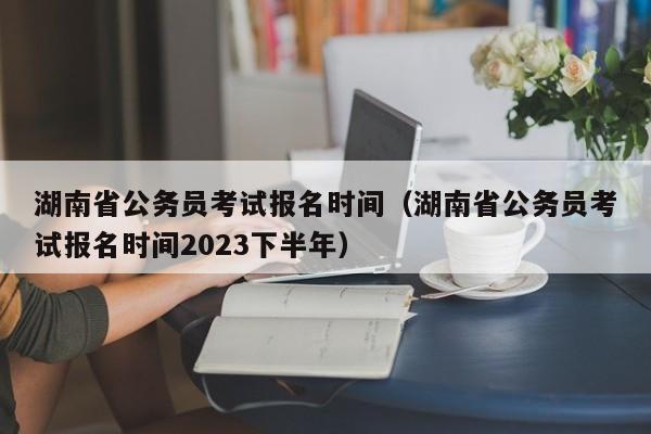 湖南省公务员考试报名时间（湖南省公务员考试报名时间2023下半年）