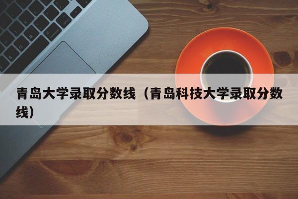 青岛大学录取分数线（青岛科技大学录取分数线）