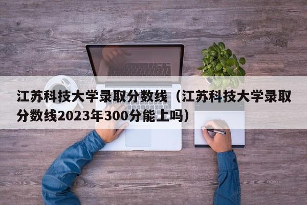 江苏科技大学录取分数线（江苏科技大学录取分数线2023年300分能上吗）