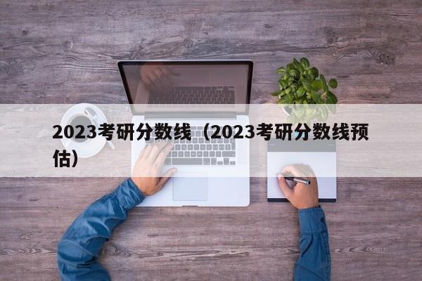 2023考研分数线（2023考研分数线预估）