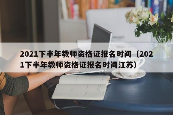 2021下半年教师资格证报名时间（2021下半年教师资格证报名时间江苏）