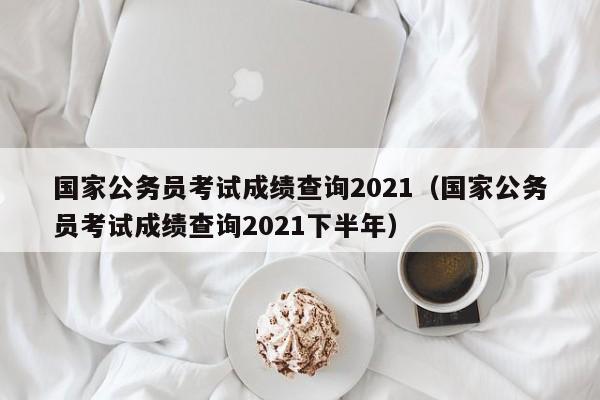 国家公务员考试成绩查询2021（国家公务员考试成绩查询2021下半年）