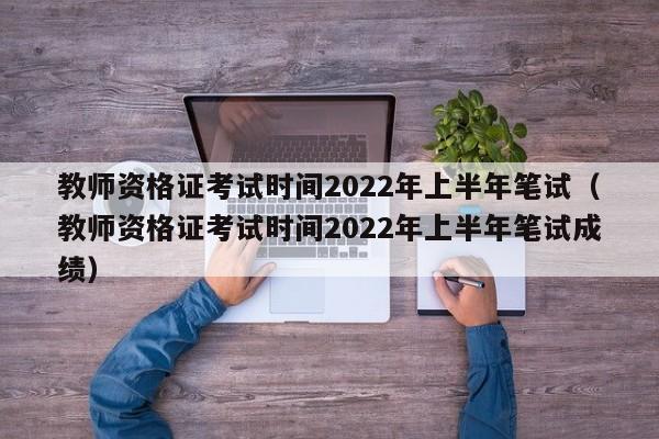 教师资格证考试时间2022年上半年笔试（教师资格证考试时间2022年上半年笔试成绩）