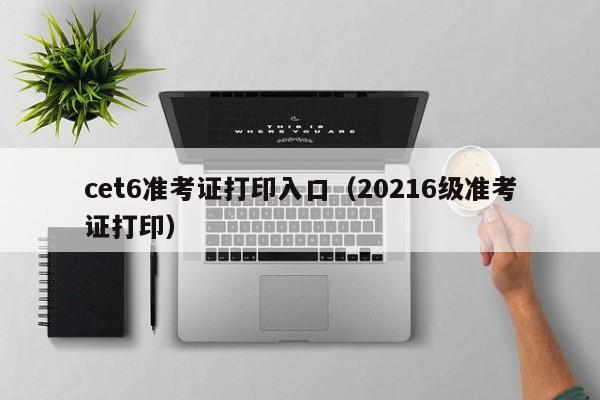 cet6准考证打印入口（20216级准考证打印）