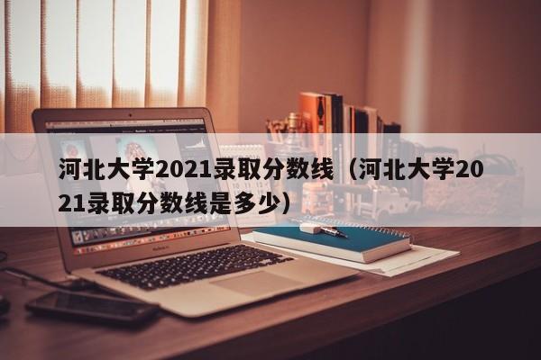 河北大学2021录取分数线（河北大学2021录取分数线是多少）