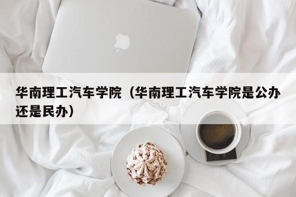 华南理工汽车学院（华南理工汽车学院是公办还是民办）