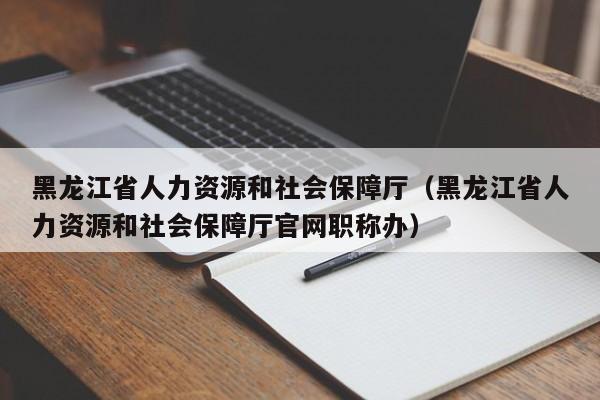 黑龙江省人力资源和社会保障厅（黑龙江省人力资源和社会保障厅官网职称办）